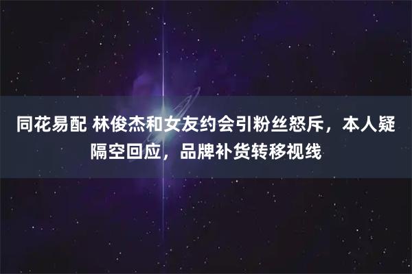 同花易配 林俊杰和女友约会引粉丝怒斥，本人疑隔空回应，品牌补货转移视线