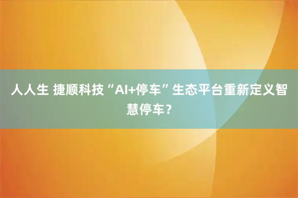 人人生 捷顺科技“AI+停车”生态平台重新定义智慧停车？