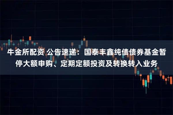 牛金所配资 公告速递：国泰丰鑫纯债债券基金暂停大额申购、定期定额投资及转换转入业务