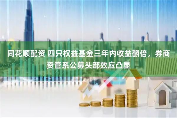 同花顺配资 四只权益基金三年内收益翻倍，券商资管系公募头部效应凸显