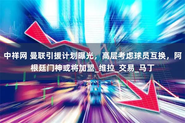 中祥网 曼联引援计划曝光，高层考虑球员互换，阿根廷门神或将加盟_维拉_交易_马丁