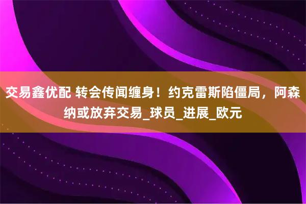 交易鑫优配 转会传闻缠身！约克雷斯陷僵局，阿森纳或放弃交易_球员_进展_欧元