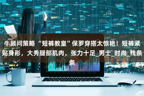 牛顾问策略 “短裤教皇”保罗穿搭太惊艳！短裤紧贴身形，大秀腿部肌肉，张力十足_男士_时尚_线条