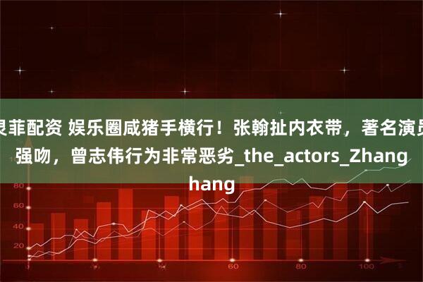 灵菲配资 娱乐圈咸猪手横行！张翰扯内衣带，著名演员强吻，曾志伟行为非常恶劣_the_actors_Zhang