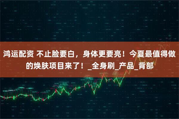 鸿运配资 不止脸要白，身体更要亮！今夏最值得做的焕肤项目来了！_全身刷_产品_背部