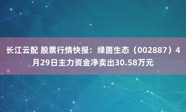 长江云配 股票行情快报：绿茵生态（002887）4月29日主力资金净卖出30.58万元