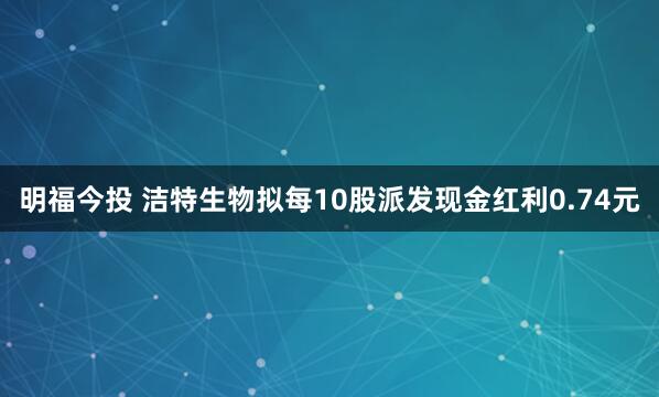明福今投 洁特生物拟每10股派发现金红利0.74元