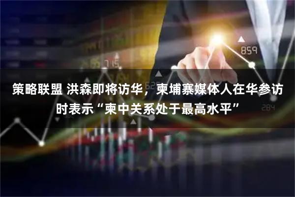 策略联盟 洪森即将访华，柬埔寨媒体人在华参访时表示“柬中关系处于最高水平”