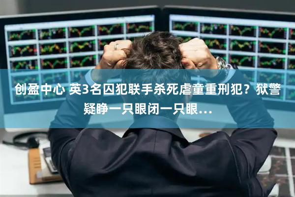 创盈中心 英3名囚犯联手杀死虐童重刑犯?狱警疑睁一只眼闭一只眼…