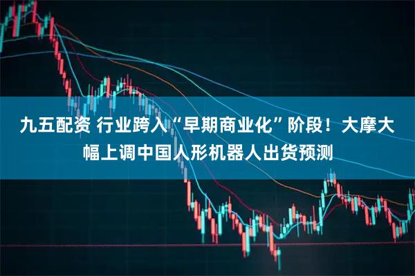 九五配资 行业跨入“早期商业化”阶段！大摩大幅上调中国人形机器人出货预测