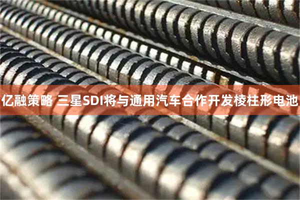 亿融策略 三星SDI将与通用汽车合作开发棱柱形电池