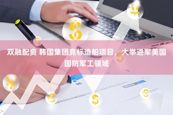 双融配资 韩国集团竞标造船项目，大举进军美国国防军工领域