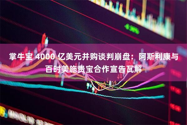 掌牛宝 4000 亿美元并购谈判崩盘：阿斯利康与百时美施贵宝合作宣告瓦解